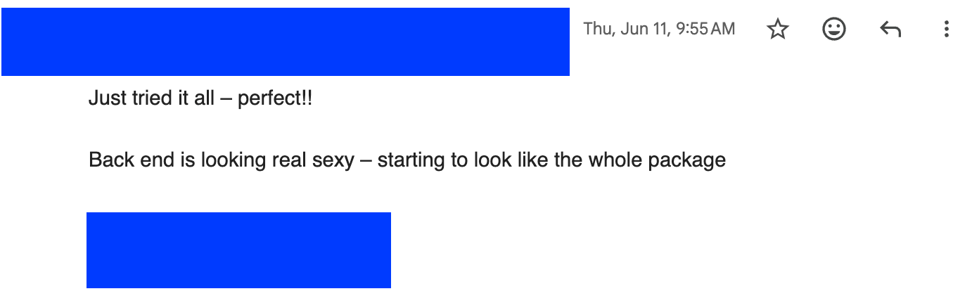 Client email reading: Just tried it all, perfect. Back end is looking real sexy, starting to look like the whole package.